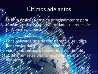 Últimos adelantos
La fibra óptica se emplea principalmtente para
transmitir datos a altas velocidades en redes de
telecomunicaciones.
Por su elevada tasa de transferencia, se utiliza
para enviar datos, ya sea en internet,
videoconferencias o televisión, permitiendo
obtener en estas última imágenes en alta
definición.
 