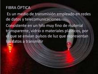 Fibra ópticaFIBRA ÓPTICA
Es un medio de transmisión empleado en redes
de datos y telecomunicaciones.
Consistente en un hilo muy fino de material
transparente, vidrio o materiales plásticos, por
el que se envían pulsos de luz que representan
los datos a transmitir
 