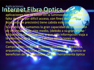 Aplicaciones
Partiendo de que la fibra óptica transmite luz, todas las
aplicaciones que se basan en la luminosidad (bien sea por
falta de esta, por difícil acceso, con fines decorativos o
búsqueda de precisión) tiene cabida este campo.
Si a todo esto sumamos la gran capacidad de transmisión
de información de este medio, (debido a su gran ancho
de banda, baja atenuación, a que esta información viaja a
la velocidad de la luz, etc.) dichas aplicaciones se
multiplican.
Campos tales como las telecomunicaciones, medicina,
arqueología, prácticas militares, mecánica y vigilancia se
benefician de las cualidades de este herramienta óptica
 
