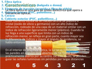 Características
La fibra óptica es una guía de ondas dieléctrica que opera a
frecuencias ópticas.
Cada filamento consta de un núcleo central de plástico o
cristal (óxido de silicio y germanio) con un alto índice de
refracción, rodeado de una capa de un material similar con un
índice de refracción ligeramente menor (plástico). Cuando la
luz llega a una superficie que limita con un índice de
refracción menor, se refleja en gran parte, cuanto mayor sea
la diferencia de índices y mayor el ángulo de incidencia, se
habla entonces de reflexión interna total.
En el interior de una fibra óptica, la luz se va reflejando contra
las paredes en ángulos muy abiertos, de tal forma que
prácticamente avanza por su centro. De este modo, se pueden
guiar las señales luminosas sin pérdidas por largas distancias.
 
