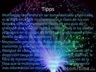 Tipos
Multimodo:la primera en ser comercializada y fabricada,
es la fibra en la que muchos modos o rayos de luz son
llevados simultáneamente a través de una guía de
ondas.Se dice que son modos debido a que la luz solo se
propagará en el núcleo de la fibra en ángulos que estén
dentro del cono de aceptación.
Monomodo:permite una mayor capacidad para
transmitir la información porque puede retener la
fidelidad de cada pulso de luz a grandes distancias sin la
dispersión causada por los múltiples modos. Además, la
fibra de monomodo presenta menor atenuación de la
fibra que la multimodo, por tanto, se puede transmitir
más información en menos tiempo.
 