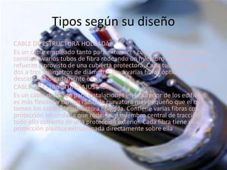 Tipos según su diseño
CABLE DE ESTRUCTURA HOLGADA:
Es un cable empleado tanto para exteriores como para interiores que
consta de varios tubos de fibra rodeando un miembro central de
refuerzo y provisto de una cubierta protectora. Cada tubo de fibra, de
dos a tres milímetros de diámetro, lleva varias fibras ópticas que
descansan holgadamente en él.
CABLE DE ESTRUCTURA AJUSTADA:
Es un cable diseñado para instalaciones en el interior de los edificios,
es más flexible y con un radio de curvatura más pequeño que el que
tienen los cables de estructura holgada. Contiene varias fibras con
protección secundaria que rodean un miembro central de tracción,
todo ello cubierto de una protección exterior. Cada fibra tiene una
protección plástica extrusionada directamente sobre ella
 