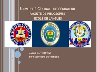 UNIVERSITÉ CÉNTRALE DE L’ÉQUATEUR
     FACULTÉ DE PHILOSOPHIE
         ÉCOLE DE LANGUES




     Josué GUTIERREZ
     5me semestre plurilangue
 