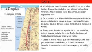 CAP1
14. Y los hijos de Israel tomaron para sí todo el botín y las
bestias de aquellas ciudades; mas a todos los hombres
hirieron a filo de espada hasta destruirlos, sin dejar
alguno con vida.
15. De la manera que Jehová lo había mandado a Moisés su
siervo, así Moisés lo mandó a Josué; y así Josué lo hizo,
sin quitar palabra de todo lo que Jehová había mandado a
Moisés.
16. Tomó, pues, Josué toda aquella tierra, las montañas,
todo el Neguev, toda la tierra de Gosén, los llanos, el
Arabá, las montañas de Israel y sus valles.
17. Desde el monte Halac, que sube hacia Seir, hasta Baal-
gad en la llanura del Líbano, a la falda del monte
Hermón; tomó asimismo a todos sus reyes, y los hirió y
mató.
CAP 11
RUINAS DE HAI
 