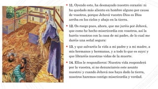 CAP1
 11. Oyendo esto, ha desmayado nuestro corazón; ni
ha quedado más aliento en hombre alguno por causa
de vosotros, porque Jehová vuestro Dios es Dios
arriba en los cielos y abajo en la tierra.
 12. Os ruego pues, ahora, que me juréis por Jehová,
que como he hecho misericordia con vosotros, así la
haréis vosotros con la casa de mi padre, de lo cual me
daréis una señal segura;
 13. y que salvaréis la vida a mi padre y a mi madre, a
mis hermanos y hermanas, y a todo lo que es suyo; y
que libraréis nuestras vidas de la muerte.
 14. Ellos le respondieron: Nuestra vida responderá
por la vuestra, si no denunciareis este asunto
nuestro; y cuando Jehová nos haya dado la tierra,
nosotros haremos contigo misericordia y verdad.
 