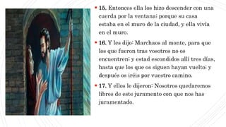 CAP1
 15. Entonces ella los hizo descender con una
cuerda por la ventana; porque su casa
estaba en el muro de la ciudad, y ella vivía
en el muro.
 16. Y les dijo: Marchaos al monte, para que
los que fueron tras vosotros no os
encuentren; y estad escondidos allí tres días,
hasta que los que os siguen hayan vuelto; y
después os iréis por vuestro camino.
 17. Y ellos le dijeron: Nosotros quedaremos
libres de este juramento con que nos has
juramentado.
 