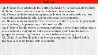 CAP1
CAP 21
RUINAS DE HAI
41. Y todas las ciudades de los levitas en medio de la posesión de los hijos
de Israel, fueron cuarenta y ocho ciudades con sus ejidos.
42. Y estas ciudades estaban apartadas la una de la otra, cada cual con
sus ejidos alrededor de ella; así fue con todas estas ciudades.
43. De esta manera dio Jehová a Israel toda la tierra que había jurado dar
a sus padres, y la poseyeron y habitaron en ella.
44. Y Jehová les dio reposo alrededor, conforme a todo lo que había jurado
a sus padres; y ninguno de todos sus enemigos pudo hacerles frente,
porque Jehová entregó en sus manos a todos sus enemigos.
45. No faltó palabra de todas las buenas promesas que Jehová había
hecho a la casa de Israel; todo se cumplió.
 