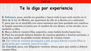 CAP1
CAP 23
RUINAS DE HAITe lo digo por experiencia
6. Esforzaos, pues, mucho en guardar y hacer todo lo que está escrito en el
libro de la ley de Moisés, sin apartaros de ello ni a diestra ni a siniestra;
7. para que no os mezcléis con estas naciones que han quedado con vosotros,
ni hagáis mención ni juréis por el nombre de sus dioses, ni los sirváis, ni os
inclinéis a ellos.
8. Mas a Jehová vuestro Dios seguiréis, como habéis hecho hasta hoy.
9. Pues ha arrojado Jehová delante de vosotros grandes y fuertes naciones, y
hasta hoy nadie ha podido resistir delante de vuestro rostro.
10. Un varón de vosotros perseguirá a mil; porque Jehová vuestro Dios es
quien pelea por vosotros, como él os dijo.
11. Guardad, pues, con diligencia vuestras almas, para que améis a Jehová
vuestro Dios.
 