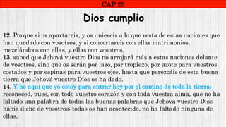 CAP1
CAP 23
RUINAS DE HAI
Dios cumplio
12. Porque si os apartareis, y os uniereis a lo que resta de estas naciones que
han quedado con vosotros, y si concertareis con ellas matrimonios,
mezclándoos con ellas, y ellas con vosotros,
13. sabed que Jehová vuestro Dios no arrojará más a estas naciones delante
de vosotros, sino que os serán por lazo, por tropiezo, por azote para vuestros
costados y por espinas para vuestros ojos, hasta que perezcáis de esta buena
tierra que Jehová vuestro Dios os ha dado.
14. Y he aquí que yo estoy para entrar hoy por el camino de toda la tierra;
reconoced, pues, con todo vuestro corazón y con toda vuestra alma, que no ha
faltado una palabra de todas las buenas palabras que Jehová vuestro Dios
había dicho de vosotros; todas os han acontecido, no ha faltado ninguna de
ellas.
 