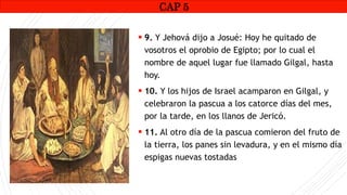 CAP1
 9. Y Jehová dijo a Josué: Hoy he quitado de
vosotros el oprobio de Egipto; por lo cual el
nombre de aquel lugar fue llamado Gilgal, hasta
hoy.
 10. Y los hijos de Israel acamparon en Gilgal, y
celebraron la pascua a los catorce días del mes,
por la tarde, en los llanos de Jericó.
 11. Al otro día de la pascua comieron del fruto de
la tierra, los panes sin levadura, y en el mismo día
espigas nuevas tostadas
CAP 5
 
