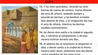 CAP1
13. Y los siete sacerdotes, llevando las siete
bocinas de cuerno de carnero, fueron delante
del arca de Jehová, andando siempre y
tocando las bocinas; y los hombres armados
iban delante de ellos, y la retaguardia iba tras
el arca de Jehová, mientras las bocinas
tocaban continuamente.
14. Así dieron otra vuelta a la ciudad el segundo
día, y volvieron al campamento; y de esta
manera hicieron durante seis días.
15. Al séptimo día se levantaron al despuntar el
alba, y dieron vuelta a la ciudad de la misma
manera siete veces; solamente este día dieron
CAP 6
 