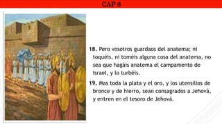 CAP1
18. Pero vosotros guardaos del anatema; ni
toquéis, ni toméis alguna cosa del anatema, no
sea que hagáis anatema el campamento de
Israel, y lo turbéis.
19. Mas toda la plata y el oro, y los utensilios de
bronce y de hierro, sean consagrados a Jehová,
y entren en el tesoro de Jehová.
CAP 6
 