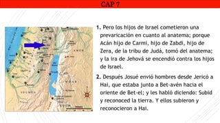 CAP1
1. Pero los hijos de Israel cometieron una
prevaricación en cuanto al anatema; porque
Acán hijo de Carmi, hijo de Zabdi, hijo de
Zera, de la tribu de Judá, tomó del anatema;
y la ira de Jehová se encendió contra los hijos
de Israel.
2. Después Josué envió hombres desde Jericó a
Hai, que estaba junto a Bet-avén hacia el
oriente de Bet-el; y les habló diciendo: Subid
y reconoced la tierra. Y ellos subieron y
reconocieron a Hai.
CAP 7
 
