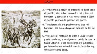 CAP1
3. Y volviendo a Josué, le dijeron: No suba todo
el pueblo, sino suban como dos mil o tres mil
hombres, y tomarán a Hai; no fatigues a todo
el pueblo yendo allí, porque son pocos.
4. Y subieron allá del pueblo como tres mil
hombres, los cuales huyeron delante de los de
Hai.
5. Y los de Hai mataron de ellos a unos treinta
y seis hombres, y los siguieron desde la puerta
hasta Sebarim, y los derrotaron en la bajada;
por lo cual el corazón del pueblo desfalleció y
vino a ser como agua.
CAP 7
 