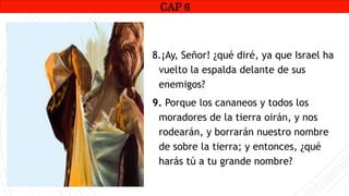 CAP1
8.¡Ay, Señor! ¿qué diré, ya que Israel ha
vuelto la espalda delante de sus
enemigos?
9. Porque los cananeos y todos los
moradores de la tierra oirán, y nos
rodearán, y borrarán nuestro nombre
de sobre la tierra; y entonces, ¿qué
harás tú a tu grande nombre?
CAP 6
RUINAS DE HAI
 