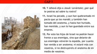 CAP1
10. Y Jehová dijo a Josué: Levántate; ¿por qué
te postras así sobre tu rostro?
11. Israel ha pecado, y aun han quebrantado mi
pacto que yo les mandé; y también han
tomado del anatema, y hasta han hurtado,
han mentido, y aun lo han guardado entre sus
enseres.
12. Por esto los hijos de Israel no podrán hacer
frente a sus enemigos, sino que delante de
sus enemigos volverán la espalda, por cuanto
han venido a ser anatema; ni estaré más con
vosotros, si no destruyereis el anatema de en
medio de vosotros.
CAP 7
 