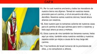 CAP1
11. Por lo cual nuestros ancianos y todos los moradores de
nuestra tierra nos dijeron: Tomad en vuestras manos
provisión para el camino, e id al encuentro de ellos, y
decidles: Nosotros somos vuestros siervos; haced ahora
alianza con nosotros.
12. Este nuestro pan lo tomamos caliente de nuestras casas
para el camino el día que salimos para venir a vosotros; y
helo aquí ahora ya seco y mohoso.
13. Estos cueros de vino también los llenamos nuevos; helos
aquí ya rotos; también estos nuestros vestidos y nuestros
zapatos están ya viejos a causa de lo muy largo del
camino.
14. Y los hombres de Israel tomaron de la provisiones de
ellos, y no consultaron a Jehová.
CAP 9
RUINAS DE HAI
 