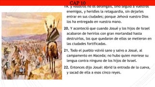 CAP1
19. y vosotros no os detengáis, sino seguid a vuestros
enemigos, y heridles la retaguardia, sin dejarles
entrar en sus ciudades; porque Jehová vuestro Dios
los ha entregado en vuestra mano.
20. Y aconteció que cuando Josué y los hijos de Israel
acabaron de herirlos con gran mortandad hasta
destruirlos, los que quedaron de ellos se metieron en
las ciudades fortificadas.
21. Todo el pueblo volvió sano y salvo a Josué, al
campamento en Maceda; no hubo quien moviese su
lengua contra ninguno de los hijos de Israel.
22. Entonces dijo Josué: Abrid la entrada de la cueva,
y sacad de ella a esos cinco reyes.
CAP 10
RUINAS DE HAI
 