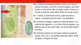 CAP1
30. y Jehová la entregó también a ella y a su rey en
manos de Israel; y la hirió a filo de espada, con todo
lo que en ella tenía vida, sin dejar nada; e hizo a su
rey de la manera como había hecho al rey de Jericó.
31. Y Josué, y todo Israel con él, pasó de Libna a
Laquis, y acampó cerca de ella, y la combatió;
32. y Jehová entregó a Laquis en mano de Israel, y la
tomó al día siguiente, y la hirió a filo de espada, con
todo lo que en ella tenía vida, así como había hecho
en Libna.
33. Entonces Horam rey de Gezer subió en ayuda de
Laquis; mas a él y a su pueblo destruyó Josué, hasta
no dejar a ninguno de ellos.
CAP 10
RUINAS DE HAI
 