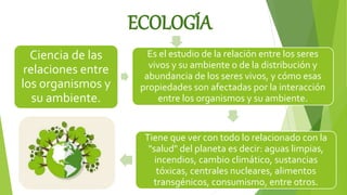 ECOLOGÍA
Ciencia de las
relaciones entre
los organismos y
su ambiente.
Es el estudio de la relación entre los seres
vivos y su ambiente o de la distribución y
abundancia de los seres vivos, y cómo esas
propiedades son afectadas por la interacción
entre los organismos y su ambiente.
Tiene que ver con todo lo relacionado con la
"salud" del planeta es decir: aguas limpias,
incendios, cambio climático, sustancias
tóxicas, centrales nucleares, alimentos
transgénicos, consumismo, entre otros.
 