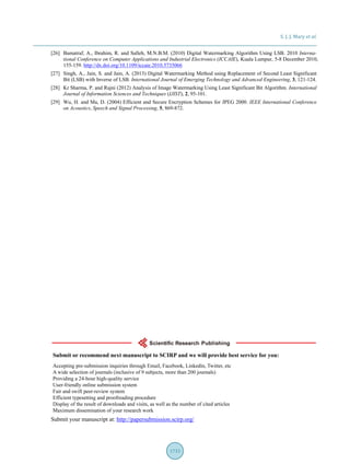 S. J. J. Mary et al.
1733
[26] Bamatraf, A., Ibrahim, R. and Salleh, M.N.B.M. (2010) Digital Watermarking Algorithm Using LSB. 2010 Interna-
tional Conference on Computer Applications and Industrial Electronics (ICCAIE), Kuala Lumpur, 5-8 December 2010,
155-159. http://dx.doi.org/10.1109/iccaie.2010.5735066
[27] Singh, A., Jain, S. and Jain, A. (2013) Digital Watermarking Method using Replacement of Second Least Significant
Bit (LSB) with Inverse of LSB. International Journal of Emerging Technology and Advanced Engineering, 3, 121-124.
[28] Kr Sharma, P. and Rajni (2012) Analysis of Image Watermarking Using Least Significant Bit Algorithm. International
Journal of Information Sciences and Techniques (IJIST), 2, 95-101.
[29] Wu, H. and Ma, D. (2004) Efficient and Secure Encryption Schemes for JPEG 2000. IEEE International Conference
on Acoustics, Speech and Signal Processing, 5, 869-872.
Submit your manuscript at: http://papersubmission.scirp.org/
 