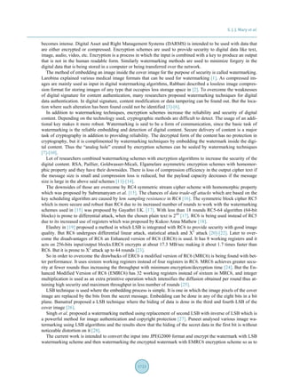 S. J. J. Mary et al.
1723
becomes intense. Digital Asset and Right Management Systems (DARMS) is intended to be used with data that
are either encrypted or compressed. Encryption schemes are used to provide security to digital data like text,
image, audio, video, etc. Encryption is a process in which the input is combined with a key to produce an output
that is not in the human readable form. Similarly watermarking methods are used to minimize forgery in the
digital data that is being stored in a computer or being transferred over the network.
The method of embedding an image inside the cover image for the purpose of security is called watermarking.
Larobina explained various medical image formats that can be used for watermarking [1]. As compressed im-
ages are mainly used as input in digital watermarking algorithms, Rabbani described a lossless image compres-
sion format for storing images of any type that occupies less storage space in [2]. To overcome the weaknesses
of digital signature for content authentication, many researchers proposed watermarking techniques for digital
data authentication. In digital signature, content modification or data tampering can be found out. But the loca-
tion where such alteration has been found could not be identified [3]-[6].
In addition to watermarking techniques, encryption schemes increase the reliability and security of digital
content. Depending on the technology used, cryptographic methods are difficult to detect. The usage of an addi-
tional key makes it more robust. Watermarking is said to be a form of communication, since the basic task of
watermarking is the reliable embedding and detection of digital content. Secure delivery of content is a major
task of cryptography in addition to providing reliability. The decrypted form of the content has no protection in
cryptography, but it is complimented by watermarking techniques by embedding the watermark inside the digi-
tal content. Thus the “analog hole” created by encryption schemes can be sealed by watermarking techniques
[7]-[10].
Lot of researchers combined watermarking schemes with encryption algorithms to increase the security of the
digital content. RSA, Paillier, Goldwasser-Micali, Elgamelare asymmetric encryption schemes with homomor-
phic property and they have their downsides. There is loss of compression efficiency in the output cipher text if
the message size is small and compression loss is reduced, but the payload capacity decreases if the message
size is large in the above said schemes [11]-[14].
The downsides of those are overcome by RC4 symmetric stream cipher scheme with homomorphic property
which was proposed by Subramanyam et al. [15]. The chances of data trade-off attacks which are based on the
key scheduling algorithm are caused by low sampling resistance in RC4 [16]. The symmetric block cipher RC5
which is more secure and robust than RC4 due to its increased number of rounds to work with the watermarking
schemes used in [15] was proposed by Gayathri I.K. [17]. With less than 18 rounds RC5-64 algorithm (64-bit
blocks) is prone to differential attack, when the chosen plain text is 244
[17]. RC6 is being used instead of RC5
due to its increased use of registers which was proposed by Kukoo Anna Mathew [18].
Elashry in [19] proposed a method in which LSB is integrated with RC6 to provide security with good image
quality. But RC6 undergoes differential linear attack, statistical attack and X2
attack [20]-[22]. Later to over-
come the disadvantages of RC6 an Enhanced version of RC6 (ERC6) is used. It has 8 working registers and it
acts on 256-bits input/output blocks.ERC6 encrypts at about 17.3 MB/sec making it about 1.7 times faster than
RC6. But it is prone to X2
attack up to 44 rounds [23].
So in order to overcome the drawbacks of ERC6 a modified version of RC6 (MRC6) is being found with bet-
ter performance. It uses sixteen working registers instead of four registers in RC6. MRC6 achieves greater secu-
rity at fewer rounds thus increasing the throughput with minimum encryption/decryption time [24]. But the En-
hanced Modified Version of RC6 (EMRC6) has 32 working registers instead of sixteen in MRC6, and integer
multiplication is used as an extra primitive operation which intensifies the diffusion obtained per round thus at-
taining high security and maximum throughput in less number of rounds [25].
LSB technique is used where the embedding process is simple. It is one in which the image pixels of the cover
image are replaced by the bits from the secret message. Embedding can be done in any of the eight bits in a bit
plane. Bamatraf proposed a LSB technique where the hiding of data is done in the third and fourth LSB of the
cover image [26].
Singh et al. proposed a watermarking method using replacement of second LSB with inverse of LSB which is
a powerful method for image authentication and copyright protection [27]. Puneet analysed various image wa-
termarking using LSB algorithms and the results show that the hiding of the secret data in the first bit is without
noticeable distortion on it [28].
The current work is intended to convert the input into JPEG2000 format and encrypt the watermark with LSB
watermarking scheme and then watermarking the encrypted watermark with EMRC6 encryption scheme so as to
 