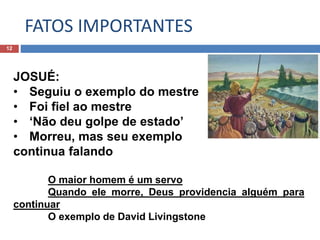 FATOS IMPORTANTES
12
JOSUÉ:
• Seguiu o exemplo do mestre
• Foi fiel ao mestre
• ‘Não deu golpe de estado’
• Morreu, mas seu exemplo
continua falando
O maior homem é um servo
Quando ele morre, Deus providencia alguém para
continuar
O exemplo de David Livingstone
 