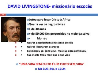 DAVID LIVINGSTONE- missionário escocês
13
Lutou para levar Cristo à África
Queria ver os negros livres
+ de 30 anos
+ de 50.000 Km percorridos no meio da selva
- Morreu
 • Outros descobriram a nascente do Nilo
 • Outros libertaram escravos
 • Ele morreu só, com Deus, mas sua obra continuou
 • Sua morte falou mais que a sua vida
 “UMA VIDA SEM CULTO É UM CULTO SEM VIDA”
 Mt 5:23-24; Jo 12:24
 
