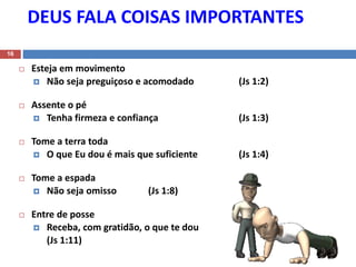 DEUS FALA COISAS IMPORTANTES
16
 Esteja em movimento
 Não seja preguiçoso e acomodado (Js 1:2)
 Assente o pé
 Tenha firmeza e confiança (Js 1:3)
 Tome a terra toda
 O que Eu dou é mais que suficiente (Js 1:4)
 Tome a espada
 Não seja omisso (Js 1:8)
 Entre de posse
 Receba, com gratidão, o que te dou
(Js 1:11)
 