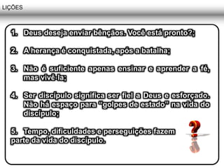 LIÇÕES
1. Deus deseja enviar bênçãos. Você está pronto?;
2. A herança é conquistada, após a batalha;
3. Não é suficiente apenas ensinar e aprender a fé,
mas vivê-la;
4. Ser discípulo significa ser fiel a Deus e esforçado.
Não há espaço para “golpes de estado” na vida do
discípulo;
5. Tempo, dificuldades e perseguições fazem
parte da vida do discípulo.
 