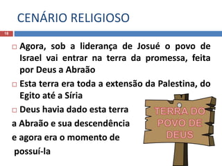 CENÁRIO RELIGIOSO
18
 Agora, sob a liderança de Josué o povo de
Israel vai entrar na terra da promessa, feita
por Deus a Abraão
 Esta terra era toda a extensão da Palestina, do
Egito até a Síria
 Deus havia dado esta terra
a Abraão e sua descendência
e agora era o momento de
possuí-la
 