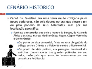CENÁRIO HISTORICO
19
 Canaã ou Palestina era uma terra muito cobiçada pelos
povos poderosos, não pela riqueza natural que viesse a ter,
ou pelo poderio de seus habitantes, mas por sua
localização geográfica.
 Formava um corredor que unia o mundo da Europa, da Ásia e da
África e os cinco mares: Mediterrâneo, Negro, Cáspio, Vermelho
e Golfo Pérsico.
Do ponto de vista comercial, ficava na rota obrigatória do
tráfego entre o Oriente e o Ocidente e entre o Norte e o Sul.
Do ponto de vista político, era passagem inevitável dos
exércitos conquistadores das grandes potências em seu
redor, razão pela qual esses se interessavam por sua
conquista e fortificação.
 