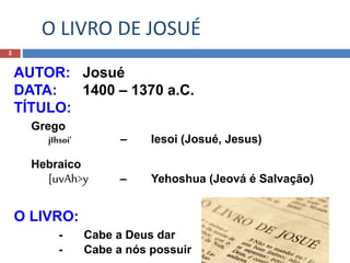 O LIVRO DE JOSUÉ
2
AUTOR: Josué
DATA: 1400 – 1370 a.C.
TÍTULO:
Grego
jIhsoi' – Iesoi (Josué, Jesus)
Hebraico
[uvAh>y – Yehoshua (Jeová é Salvação)
O LIVRO:
- Cabe a Deus dar
- Cabe a nós possuir
 