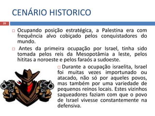 CENÁRIO HISTORICO
20
 Ocupando posição estratégica, a Palestina era com
frequência alvo cobiçado pelos conquistadores do
mundo.
 Antes da primeira ocupação por Israel, tinha sido
tomada pelos reis da Mesopotâmia a leste, pelos
hititas a noroeste e pelos faraós a sudoeste.
 Durante a ocupação israelita, Israel
foi muitas vezes importunado ou
atacado, não só por aqueles povos,
mas também por uma variedade de
pequenos reinos locais. Estes vizinhos
saqueadores faziam com que o povo
de Israel vivesse constantemente na
defensiva.
 