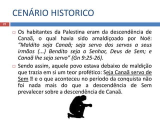 CENÁRIO HISTORICO
21
 Os habitantes da Palestina eram da descendência de
Canaã, o qual havia sido amaldiçoado por Noé:
“Maldito seja Canaã; seja servo dos servos a seus
irmãos (...) Bendito seja o Senhor, Deus de Sem; e
Canaã lhe seja servo” (Gn 9:25-26).
 Sendo assim, aquele povo estava debaixo de maldição
que trazia em si um teor profético: Seja Canaã servo de
Sem e o que aconteceu no período da conquista não
foi nada mais do que a descendência de Sem
prevalecer sobre a descendência de Canaã.
 