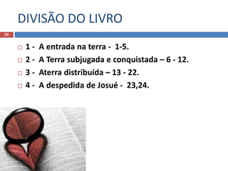 DIVISÃO DO LIVRO
24
 1 - A entrada na terra - 1-5.
 2 - A Terra subjugada e conquistada – 6 - 12.
 3 - Aterra distribuída – 13 - 22.
 4 - A despedida de Josué - 23,24.
 