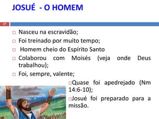 JOSUÉ - O HOMEM
27
 Nasceu na escravidão;
 Foi treinado por muito tempo;
 Homem cheio do Espírito Santo
 Colaborou com Moisés (veja onde Deus
trabalhou);
 Foi, sempre, valente;
Quase foi apedrejado (Nm
14:6-10);
Josué foi preparado para a
missão.
 