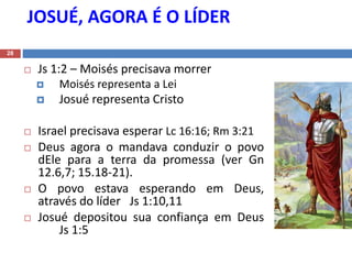 JOSUÉ, AGORA É O LÍDER
28
 Js 1:2 – Moisés precisava morrer
 Moisés representa a Lei
 Josué representa Cristo
 Israel precisava esperar Lc 16:16; Rm 3:21
 Deus agora o mandava conduzir o povo
dEle para a terra da promessa (ver Gn
12.6,7; 15.18-21).
 O povo estava esperando em Deus,
através do líder Js 1:10,11
 Josué depositou sua confiança em Deus
Js 1:5
 