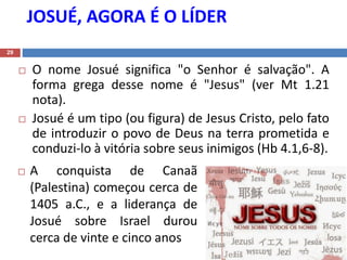 JOSUÉ, AGORA É O LÍDER
29
 O nome Josué significa "o Senhor é salvação". A
forma grega desse nome é "Jesus" (ver Mt 1.21
nota).
 Josué é um tipo (ou figura) de Jesus Cristo, pelo fato
de introduzir o povo de Deus na terra prometida e
conduzi-lo à vitória sobre seus inimigos (Hb 4.1,6-8).
 A conquista de Canaã
(Palestina) começou cerca de
1405 a.C., e a liderança de
Josué sobre Israel durou
cerca de vinte e cinco anos
 