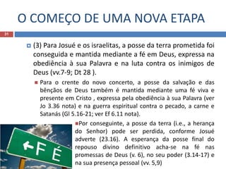 O COMEÇO DE UMA NOVA ETAPA
31
 (3) Para Josué e os israelitas, a posse da terra prometida foi
conseguida e mantida mediante a fé em Deus, expressa na
obediência à sua Palavra e na luta contra os inimigos de
Deus (vv.7-9; Dt 28 ).
 Para o crente do novo concerto, a posse da salvação e das
bênçãos de Deus também é mantida mediante uma fé viva e
presente em Cristo , expressa pela obediência à sua Palavra (ver
Jo 3.36 nota) e na guerra espiritual contra o pecado, a carne e
Satanás (Gl 5.16-21; ver Ef 6.11 nota).
Por conseguinte, a posse da terra (i.e., a herança
do Senhor) pode ser perdida, conforme Josué
adverte (23.16). A esperança da posse final do
repouso divino definitivo acha-se na fé nas
promessas de Deus (v. 6), no seu poder (3.14-17) e
na sua presença pessoal (vv. 5,9)
 