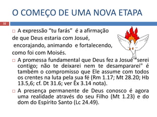 O COMEÇO DE UMA NOVA ETAPA
32
 A expressão “tu farás” é a afirmação
de que Deus estaria com Josué,
encorajando, animando e fortalecendo,
como foi com Moisés.
 A promessa fundamental que Deus fez a Josué "serei
contigo; não te deixarei nem te desampararei" é
também o compromisso que Ele assume com todos
os crentes na luta pela sua fé (Rm 1.17; Mt 28.20; Hb
13.5,6; cf. Dt 31.6; ver Êx 3.14 nota).
 A presença permanente de Deus conosco é agora
uma realidade através do seu Filho (Mt 1.23) e do
dom do Espírito Santo (Lc 24.49).
 