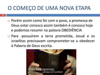 O COMEÇO DE UMA NOVA ETAPA
33
 Porém assim como foi com o povo, a promessa de
Deus estar conosco assim também é conosco hoje
e podemos resumir na palavra OBEDIÊNCIA
 Para -possuírem a terra prometida, Josué e os
israelitas precisavam comprometer-se a obedecer
à Palavra de Deus escrita.
 