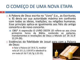 O COMEÇO DE UMA NOVA ETAPA
34
 A Palavra de Deus escrita no "Livro" (i.e., as Escrituras,
v. 8) devia ser sua autoridade máxima em confronto
com todas as ideias, tradições, ou religiões humanas.
Esse princípio aplica-se igualmente aos fiéis do antigo
concerto e do novo concerto.
 OBS* A expressão O LIVRO DESTA LEI refere-se aos cinco
primeiros livros da Bíblia, contendo as palavras,
mandamentos e revelações de Deus a Moisés (cf. Dt 31.9-
12,24-26).
 Evidências da fidelidade de Josué para com a Palavra
de Deus:
 falar a Palavra (cf. Dt 6.7), meditar
nela (cf. Sl 1.2; 119.97) e obedecê-la
em tudo (cf. Ed 7.10; Tg 1.22-25).
 