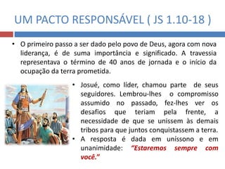 UM PACTO RESPONSÁVEL ( JS 1.10-18 )
• O primeiro passo a ser dado pelo povo de Deus, agora com nova
liderança, é de suma importância e significado. A travessia
representava o término de 40 anos de jornada e o início da
ocupação da terra prometida.
• Josué, como líder, chamou parte de seus
seguidores. Lembrou-lhes o compromisso
assumido no passado, fez-lhes ver os
desafios que teriam pela frente, a
necessidade de que se unissem às demais
tribos para que juntos conquistassem a terra.
• A resposta é dada em uníssono e em
unanimidade: “Estaremos sempre com
você.”
 