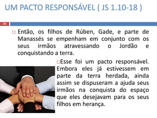 UM PACTO RESPONSÁVEL ( JS 1.10-18 )
36
 Então, os filhos de Rúben, Gade, e parte de
Manassés se empenham em conjunto com os
seus irmãos atravessando o Jordão e
conquistando a terra.
Esse foi um pacto responsável.
Embora eles já estivessem em
parte da terra herdada, ainda
assim se dispuseram a ajuda seus
irmãos na conquista do espaço
que eles desejavam para os seus
filhos em herança.
 