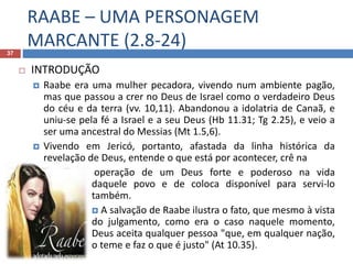 RAABE – UMA PERSONAGEM
MARCANTE (2.8-24)37
 INTRODUÇÃO
 Raabe era uma mulher pecadora, vivendo num ambiente pagão,
mas que passou a crer no Deus de Israel como o verdadeiro Deus
do céu e da terra (vv. 10,11). Abandonou a idolatria de Canaã, e
uniu-se pela fé a Israel e a seu Deus (Hb 11.31; Tg 2.25), e veio a
ser uma ancestral do Messias (Mt 1.5,6).
 Vivendo em Jericó, portanto, afastada da linha histórica da
revelação de Deus, entende o que está por acontecer, crê na
 operação de um Deus forte e poderoso na vida
daquele povo e de coloca disponível para servi-lo
também.
 A salvação de Raabe ilustra o fato, que mesmo à vista
do julgamento, como era o caso naquele momento,
Deus aceita qualquer pessoa "que, em qualquer nação,
o teme e faz o que é justo" (At 10.35).
 