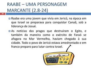 RAABE – UMA PERSONAGEM
MARCANTE (2.8-24)38
 Raabe era uma jovem que vivia em Jericó, na época em
que Israel se preparava para conquistar Canaã, sob a
liderança de Josué.
 As notícias das pragas que destruíram o Egito, e
também da maneira como o exército de Faraó se
afogara no Mar Vermelho, haviam chegado à sua
cidade. Todo o povo de Jericó estava amedrontado e em
franco preparo para lutar contra Israel.
 