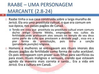RAABE – UMA PERSONAGEM
MARCANTE (2.8-24)39
 Raabe tinha a sua casa construída sobre a larga muralha de
Jericó. Ela era uma prostituta cultual, o que era comum em
sua época, nos países pagãos de Canaã.
 Tendo em vista que prostituta ou prostituto cultual eram comuns
do/no antigo Oriente Médio, empregados nos cultos da
fertilidade,onde praticavam atos sexuais no templo do seu deus
como parte do culto que prestavam a deidade pagã , essa era a
pior forma de prostituição, pois tinha a sanção
(penalidade,punição) religiosa.
 Homens e mulheres se entregavam aos rituais imorais dos
deuses pagãos da fertilidade como forma de culto aceitável.
Os pais entregavam com prazer suas filhas para sacrifícios ou
para esses rituais malignos e sensuais, crendo que estavam
agindo da maneira mais correta e santa… Era a vida em
Jericó. Era a cultura em Canaã.
 