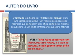 “Josué”
O Talmude diz que
Josué é o autor do livro e que foi
escrito durante o tempo em que vivia
Raabe
6:25 – “Mas Josué conservou com
vida a prostitua Raabe, e a casa de
seus pai, e tudo quanto tinha, até o
dia de hoje...”
O Talmude (em hebraico: ‫מּוד‬ ְ‫ל‬ ַּ‫ת‬, transl. Talmud) é um
livro sagrado dos judeus , um registro das discussões
rabínicas que pertencem à lei, ética, costumes e história
do judaísmo . É um texto central para o judaísmo rabínico
AUTOR DO LIVRO
 
