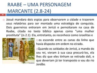 RAABE – UMA PERSONAGEM
MARCANTE (2.8-24)41
 Josué mandara dois espias para observarem a cidade e trazerem
seus relatórios para ser montada uma estratégia de conquista.
Dois guerreiros entraram em Jericó e pernoitaram na casa de
Raabe, citada no texto bíblico apenas como “uma mulher
prostituta” (Js 2.1). Ela, entretanto, os reconhece como israelitas e
 os esconde entre as canas do linho que
havia disposto em ordem no eirado.
Quando os soldados de Jericó, a mando do
seu rei, vieram à sua casa procurá-los, ela
lhes diz que eles tinham se retirado dali, e
que deveriam já ter transposto o vau do rio
Jordão.
 